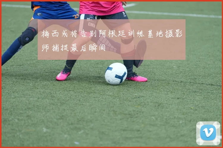 梅西或将告别阿根廷训练基地摄影师捕捉最后瞬间