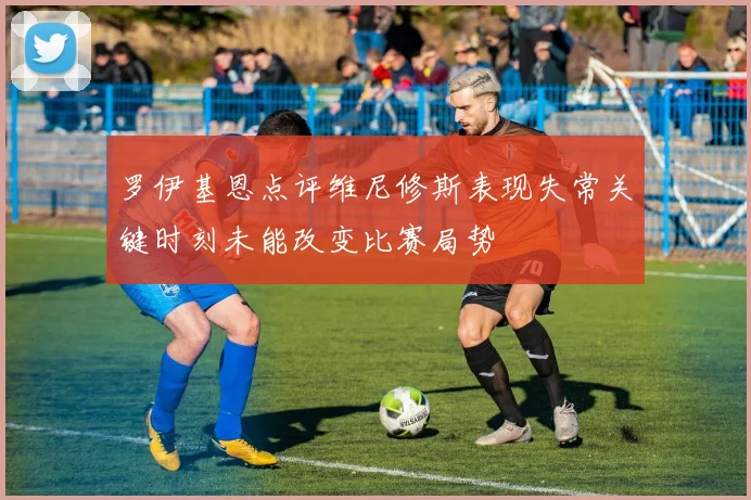 罗伊基恩点评维尼修斯表现失常关键时刻未能改变比赛局势