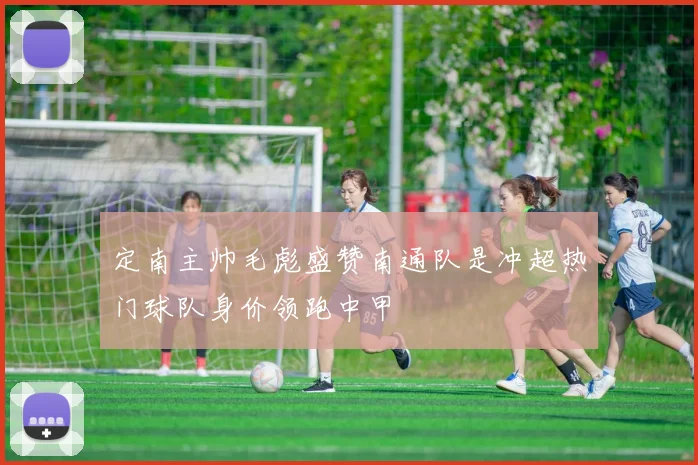 定南主帅毛彪盛赞南通队是冲超热门球队身价领跑中甲