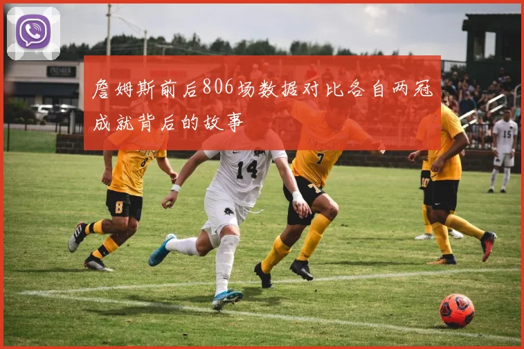 詹姆斯前后806场数据对比各自两冠成就背后的故事