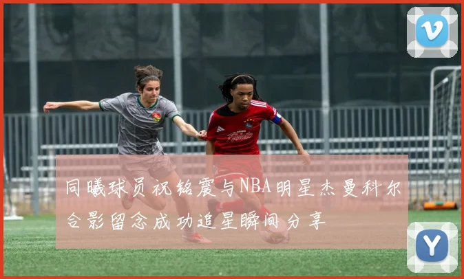 同曦球员祝铭震与NBA明星杰曼科尔合影留念成功追星瞬间分享
