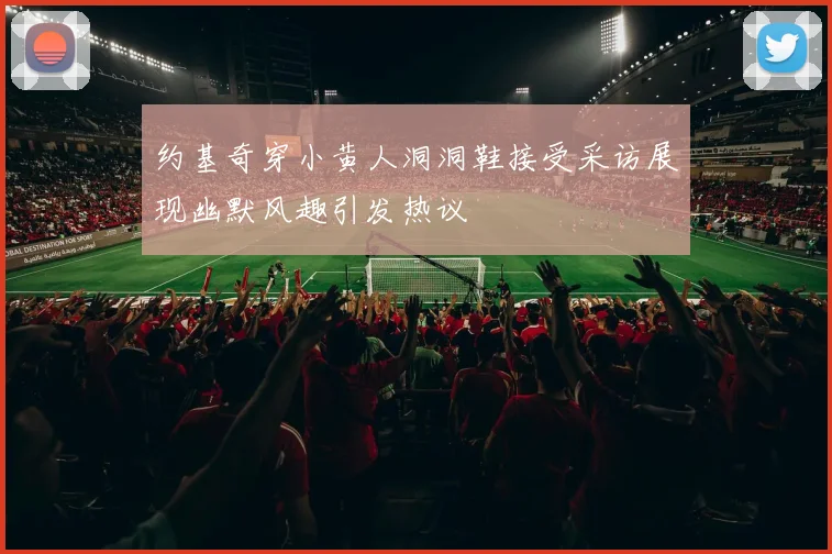约基奇穿小黄人洞洞鞋接受采访展现幽默风趣引发热议