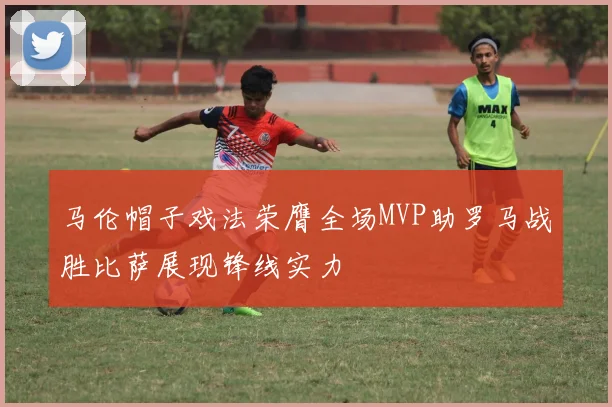 马伦帽子戏法荣膺全场MVP助罗马战胜比萨展现锋线实力