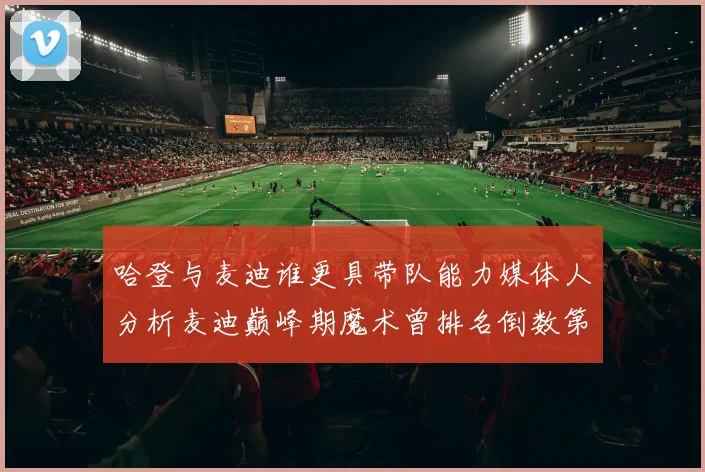 哈登与麦迪谁更具带队能力媒体人分析麦迪巅峰期魔术曾排名倒数第一