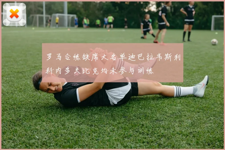 罗马合练缺席大名单迪巴拉韦斯利科内多夫比克均未参与训练
