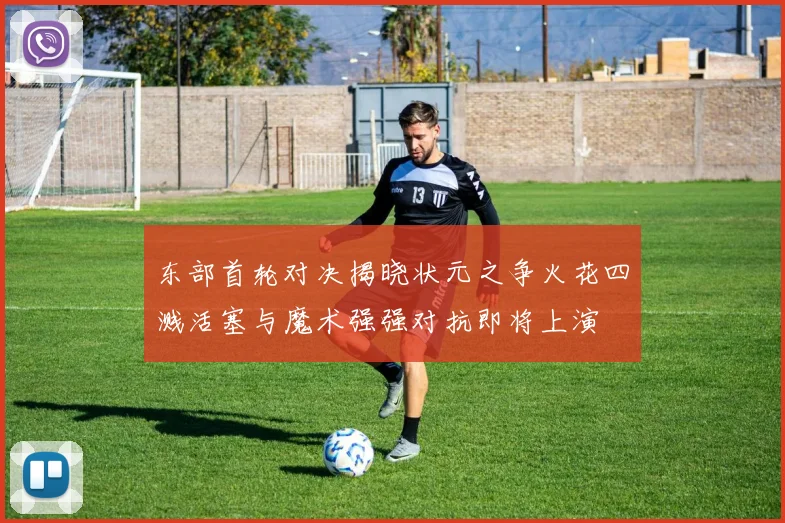 东部首轮对决揭晓状元之争火花四溅活塞与魔术强强对抗即将上演