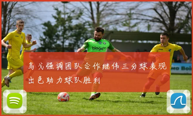 乌戈强调团队合作继伟三分球表现出色助力球队胜利