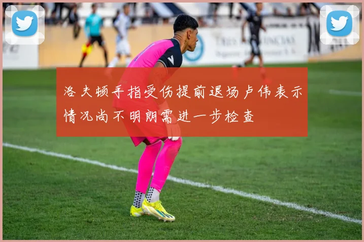 洛夫顿手指受伤提前退场卢伟表示情况尚不明朗需进一步检查