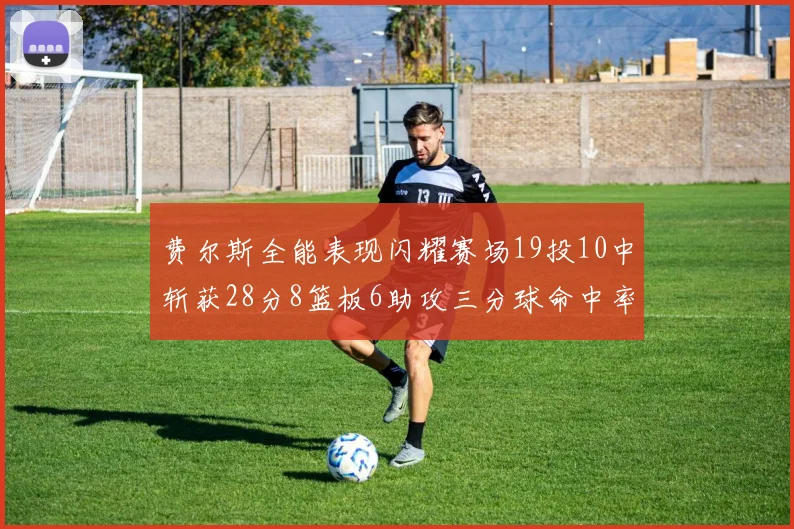 费尔斯全能表现闪耀赛场19投10中斩获28分8篮板6助攻三分球命中率高达45