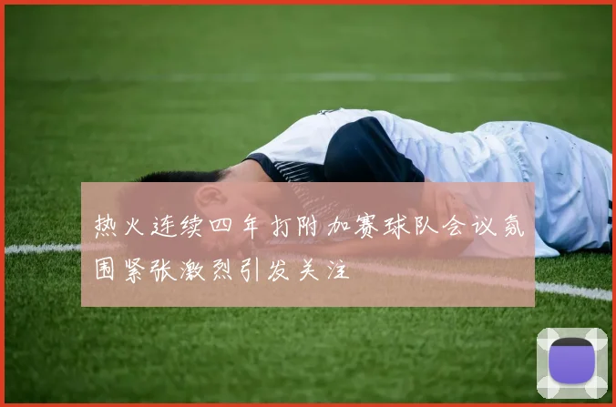 热火连续四年打附加赛球队会议氛围紧张激烈引发关注