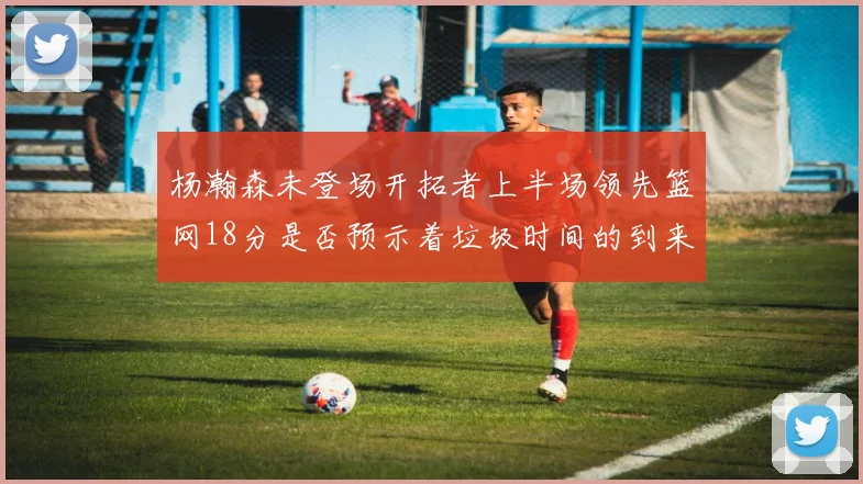 杨瀚森未登场开拓者上半场领先篮网18分是否预示着垃圾时间的到来