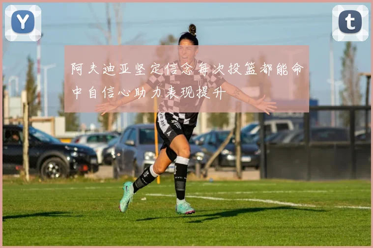 阿夫迪亚坚定信念每次投篮都能命中自信心助力表现提升