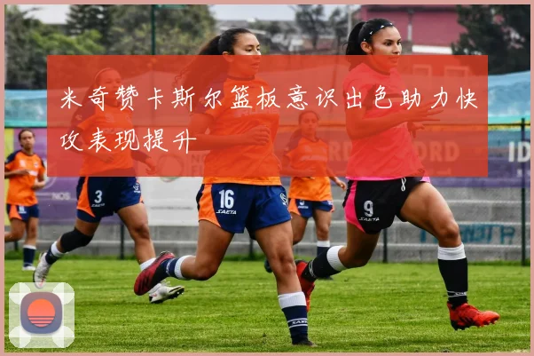 米奇赞卡斯尔篮板意识出色助力快攻表现提升