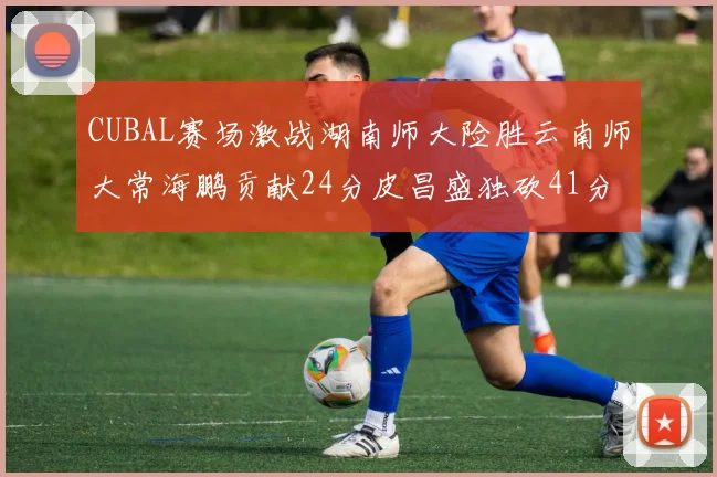 CUBAL赛场激战湖南师大险胜云南师大常海鹏贡献24分皮昌盛独砍41分6断