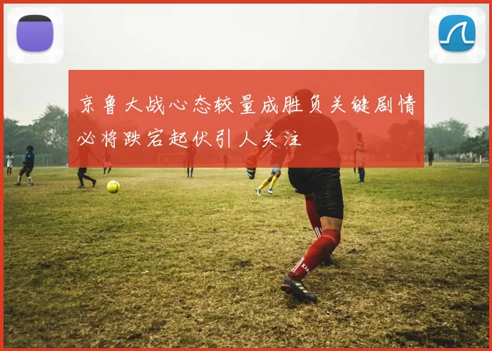 京鲁大战心态较量成胜负关键剧情必将跌宕起伏引人关注