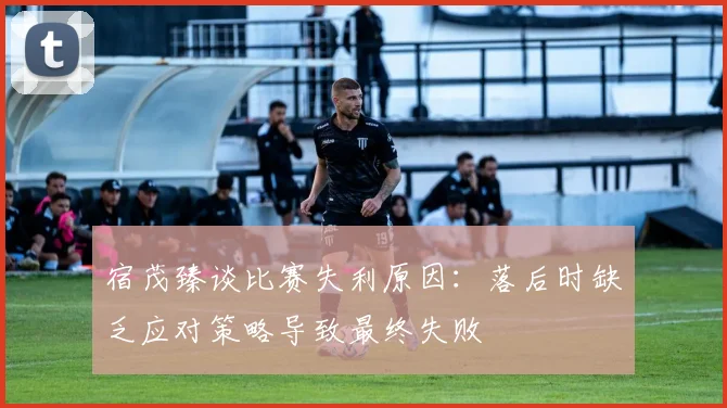 宿茂臻谈比赛失利原因：落后时缺乏应对策略导致最终失败